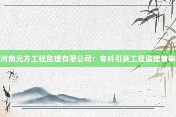 河南元方工程监理有限公司：专科引颈工程监理管事