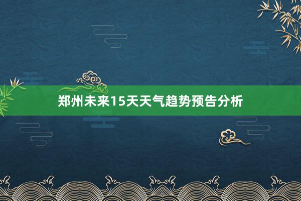 郑州未来15天天气趋势预告分析